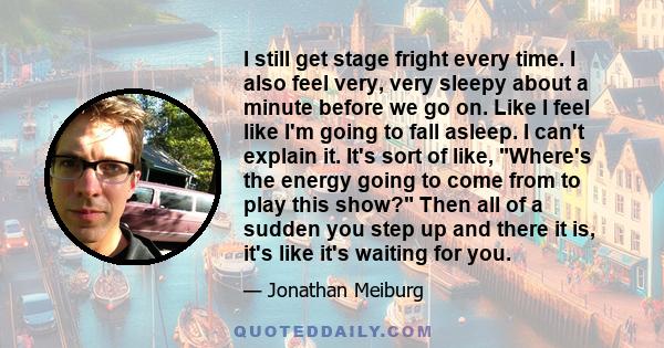 I still get stage fright every time. I also feel very, very sleepy about a minute before we go on. Like I feel like I'm going to fall asleep. I can't explain it. It's sort of like, Where's the energy going to come from