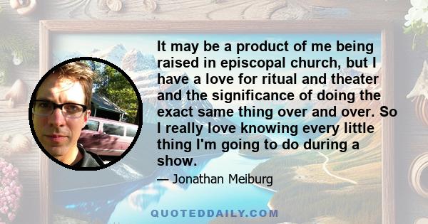 It may be a product of me being raised in episcopal church, but I have a love for ritual and theater and the significance of doing the exact same thing over and over. So I really love knowing every little thing I'm