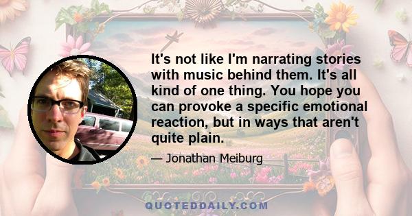 It's not like I'm narrating stories with music behind them. It's all kind of one thing. You hope you can provoke a specific emotional reaction, but in ways that aren't quite plain.