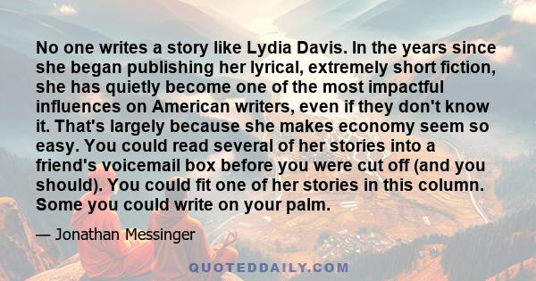 No one writes a story like Lydia Davis. In the years since she began publishing her lyrical, extremely short fiction, she has quietly become one of the most impactful influences on American writers, even if they don't