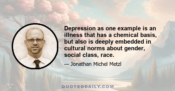 Depression as one example is an illness that has a chemical basis, but also is deeply embedded in cultural norms about gender, social class, race.