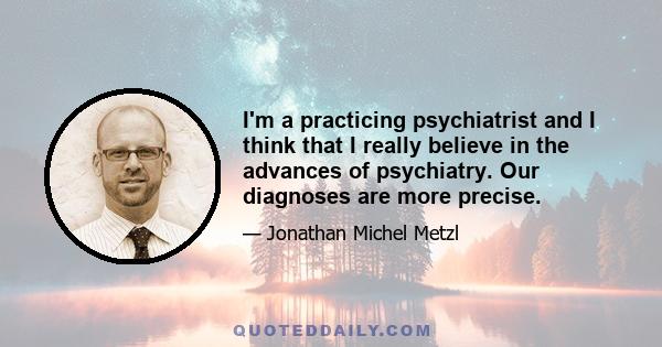 I'm a practicing psychiatrist and I think that I really believe in the advances of psychiatry. Our diagnoses are more precise.