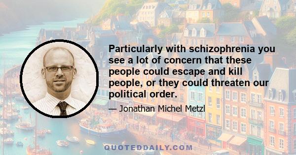 Particularly with schizophrenia you see a lot of concern that these people could escape and kill people, or they could threaten our political order.