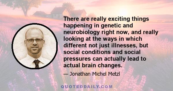 There are really exciting things happening in genetic and neurobiology right now, and really looking at the ways in which different not just illnesses, but social conditions and social pressures can actually lead to