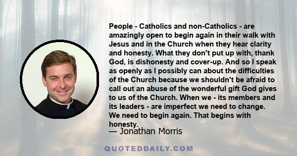 People - Catholics and non-Catholics - are amazingly open to begin again in their walk with Jesus and in the Church when they hear clarity and honesty. What they don't put up with, thank God, is dishonesty and cover-up. 