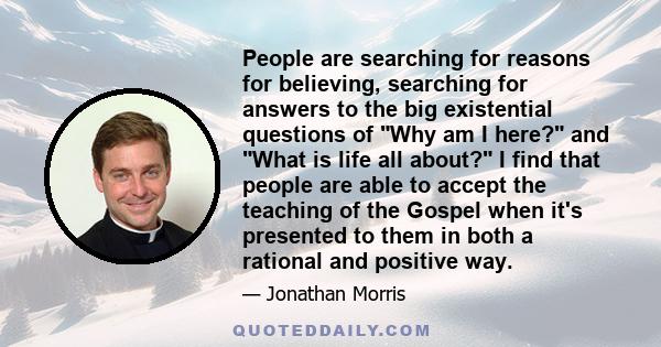 People are searching for reasons for believing, searching for answers to the big existential questions of Why am I here? and What is life all about? I find that people are able to accept the teaching of the Gospel when