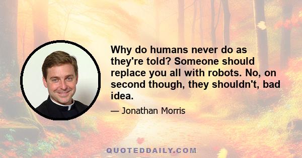 Why do humans never do as they're told? Someone should replace you all with robots. No, on second though, they shouldn't, bad idea.