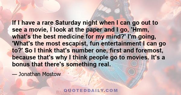 If I have a rare Saturday night when I can go out to see a movie, I look at the paper and I go, 'Hmm, what's the best medicine for my mind?' I'm going, 'What's the most escapist, fun entertainment I can go to?' So I