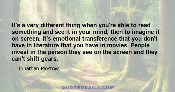 It's a very different thing when you're able to read something and see it in your mind, then to imagine it on screen. It's emotional transference that you don't have in literature that you have in movies. People invest