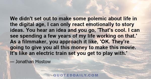 We didn't set out to make some polemic about life in the digital age, I can only react emotionally to story ideas. You hear an idea and you go, 'That's cool. I can see spending a few years of my life working on that.'