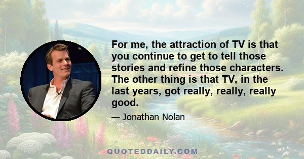 For me, the attraction of TV is that you continue to get to tell those stories and refine those characters. The other thing is that TV, in the last years, got really, really, really good.