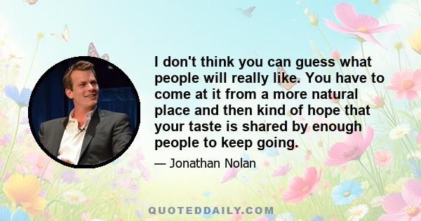 I don't think you can guess what people will really like. You have to come at it from a more natural place and then kind of hope that your taste is shared by enough people to keep going.