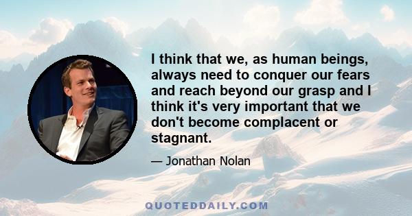 I think that we, as human beings, always need to conquer our fears and reach beyond our grasp and I think it's very important that we don't become complacent or stagnant.