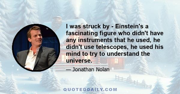 I was struck by - Einstein's a fascinating figure who didn't have any instruments that he used, he didn't use telescopes, he used his mind to try to understand the universe.