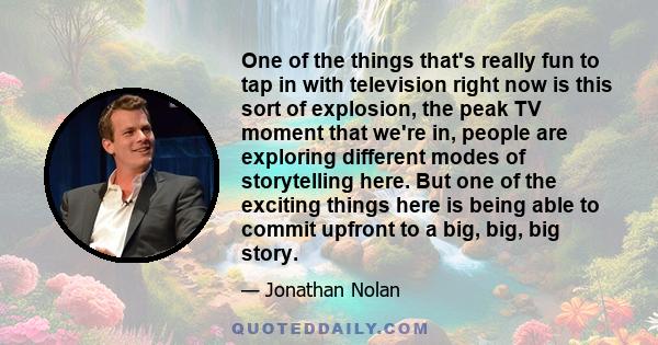 One of the things that's really fun to tap in with television right now is this sort of explosion, the peak TV moment that we're in, people are exploring different modes of storytelling here. But one of the exciting