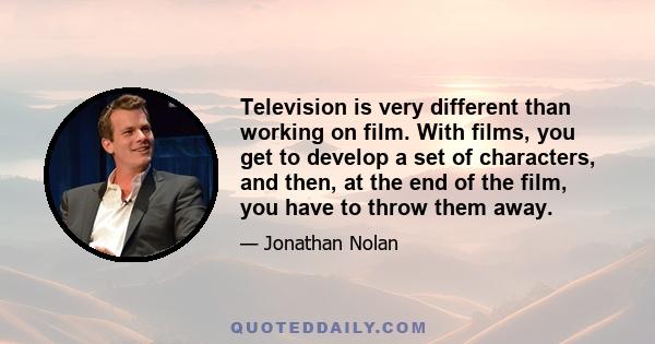 Television is very different than working on film. With films, you get to develop a set of characters, and then, at the end of the film, you have to throw them away.