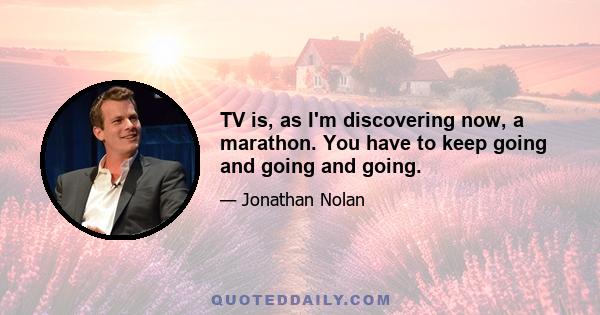 TV is, as I'm discovering now, a marathon. You have to keep going and going and going.