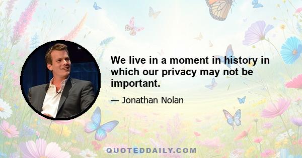 We live in a moment in history in which our privacy may not be important.