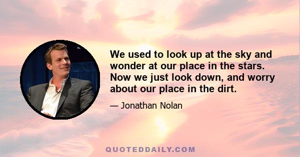 We used to look up at the sky and wonder at our place in the stars. Now we just look down, and worry about our place in the dirt.