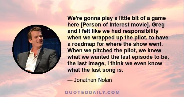 We're gonna play a little bit of a game here [Person of Interest movie]. Greg and I felt like we had responsibility when we wrapped up the pilot, to have a roadmap for where the show went. When we pitched the pilot, we