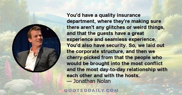 You'd have a quality insurance department, where they're making sure there aren't any glitches or weird things, and that the guests have a great experience and seamless experience. You'd also have security. So, we laid