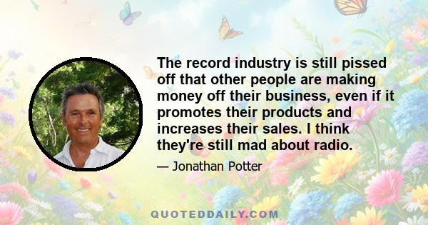 The record industry is still pissed off that other people are making money off their business, even if it promotes their products and increases their sales. I think they're still mad about radio.