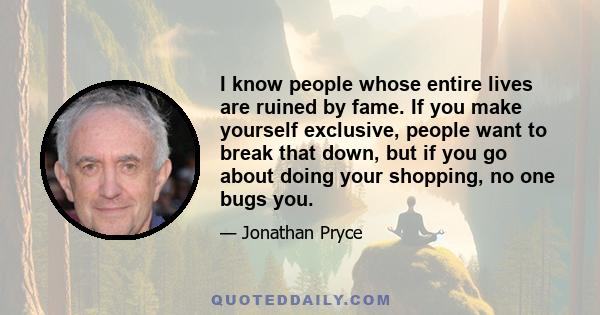 I know people whose entire lives are ruined by fame. If you make yourself exclusive, people want to break that down, but if you go about doing your shopping, no one bugs you.