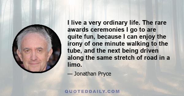 I live a very ordinary life. The rare awards ceremonies I go to are quite fun, because I can enjoy the irony of one minute walking to the tube, and the next being driven along the same stretch of road in a limo.