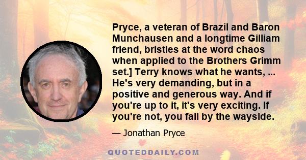 Pryce, a veteran of Brazil and Baron Munchausen and a longtime Gilliam friend, bristles at the word chaos when applied to the Brothers Grimm set.] Terry knows what he wants, ... He's very demanding, but in a positive