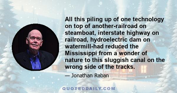 All this piling up of one technology on top of another-railroad on steamboat, interstate highway on railroad, hydroelectric dam on watermill-had reduced the Mississippi from a wonder of nature to this sluggish canal on