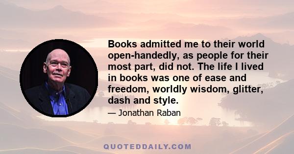 Books admitted me to their world open-handedly, as people for their most part, did not. The life I lived in books was one of ease and freedom, worldly wisdom, glitter, dash and style.