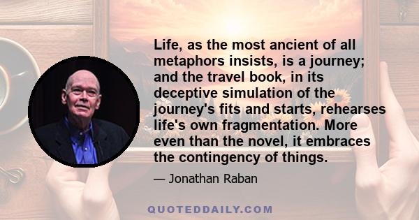 Life, as the most ancient of all metaphors insists, is a journey; and the travel book, in its deceptive simulation of the journey's fits and starts, rehearses life's own fragmentation. More even than the novel, it