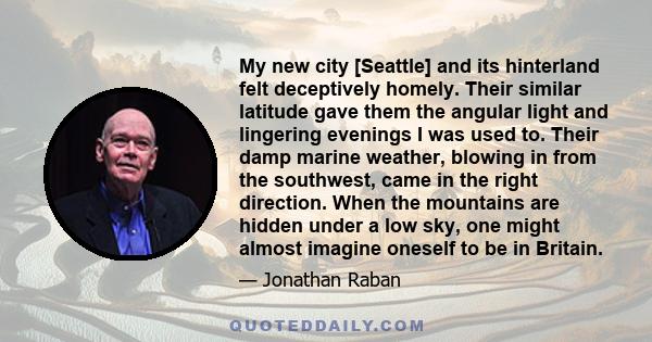 My new city [Seattle] and its hinterland felt deceptively homely. Their similar latitude gave them the angular light and lingering evenings I was used to. Their damp marine weather, blowing in from the southwest, came