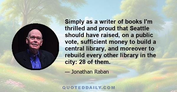 Simply as a writer of books I'm thrilled and proud that Seattle should have raised, on a public vote, sufficient money to build a central library, and moreover to rebuild every other library in the city: 28 of them.