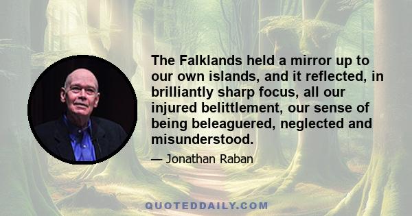 The Falklands held a mirror up to our own islands, and it reflected, in brilliantly sharp focus, all our injured belittlement, our sense of being beleaguered, neglected and misunderstood.