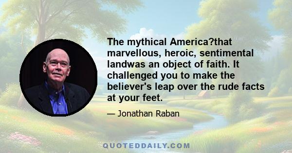 The mythical America?that marvellous, heroic, sentimental landwas an object of faith. It challenged you to make the believer's leap over the rude facts at your feet.