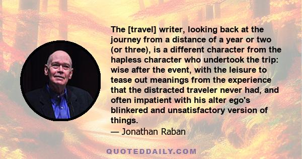 The [travel] writer, looking back at the journey from a distance of a year or two (or three), is a different character from the hapless character who undertook the trip: wise after the event, with the leisure to tease