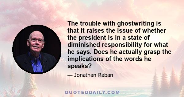 The trouble with ghostwriting is that it raises the issue of whether the president is in a state of diminished responsibility for what he says. Does he actually grasp the implications of the words he speaks?