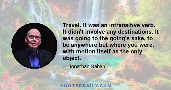 Travel. It was an intransitive verb. It didn't involve any destinations. It was going to the going's sake, to be anywhere but where you were, with motion itself as the only object.