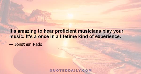 It's amazing to hear proficient musicians play your music. It's a once in a lifetime kind of experience.