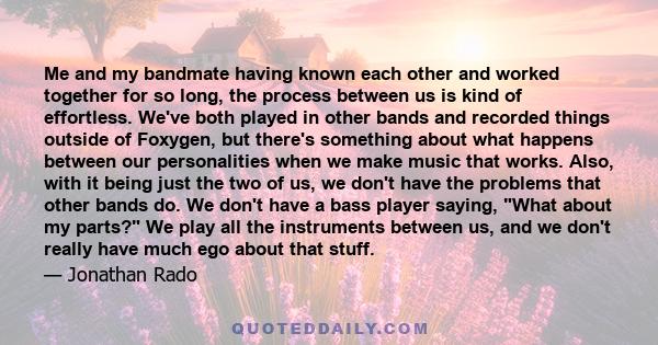 Me and my bandmate having known each other and worked together for so long, the process between us is kind of effortless. We've both played in other bands and recorded things outside of Foxygen, but there's something