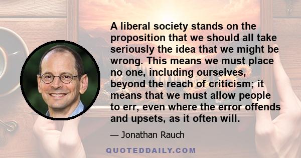 A liberal society stands on the proposition that we should all take seriously the idea that we might be wrong. This means we must place no one, including ourselves, beyond the reach of criticism; it means that we must