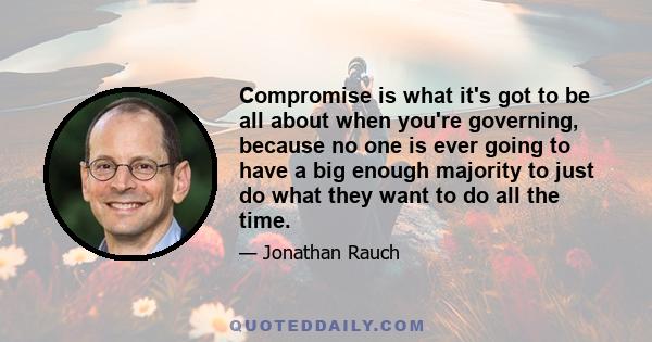 Compromise is what it's got to be all about when you're governing, because no one is ever going to have a big enough majority to just do what they want to do all the time.