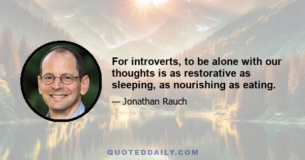 For introverts, to be alone with our thoughts is as restorative as sleeping, as nourishing as eating.