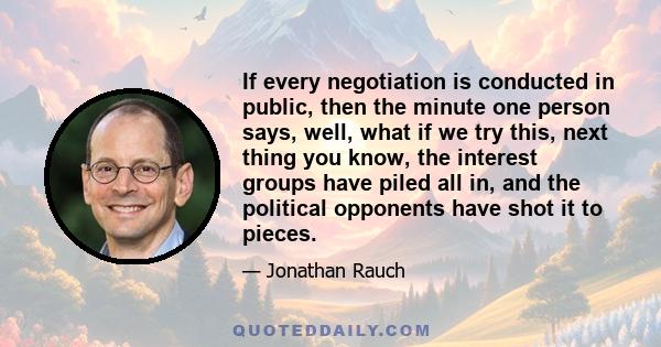 If every negotiation is conducted in public, then the minute one person says, well, what if we try this, next thing you know, the interest groups have piled all in, and the political opponents have shot it to pieces.