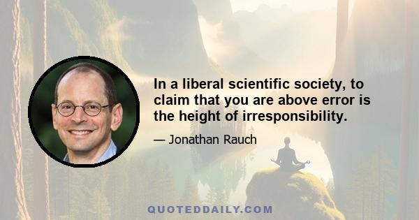 In a liberal scientific society, to claim that you are above error is the height of irresponsibility.