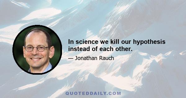 In science we kill our hypothesis instead of each other.