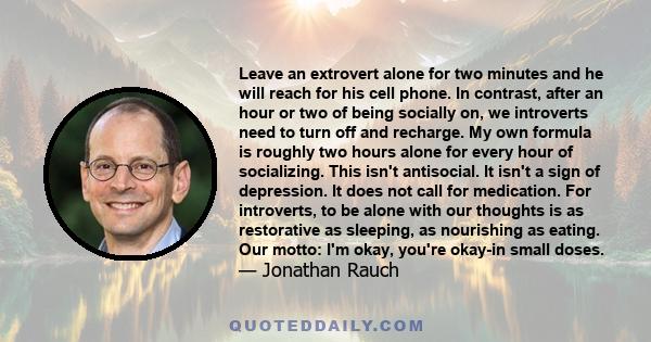 Leave an extrovert alone for two minutes and he will reach for his cell phone. In contrast, after an hour or two of being socially on, we introverts need to turn off and recharge. My own formula is roughly two hours