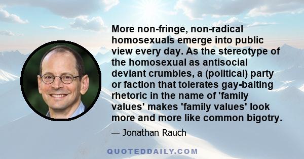 More non-fringe, non-radical homosexuals emerge into public view every day. As the stereotype of the homosexual as antisocial deviant crumbles, a (political) party or faction that tolerates gay-baiting rhetoric in the