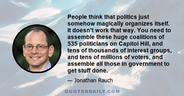 People think that politics just somehow magically organizes itself. It doesn't work that way. You need to assemble these huge coalitions of 535 politicians on Capitol Hill, and tens of thousands of interest groups, and